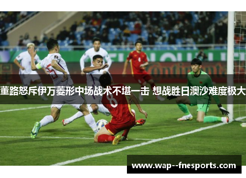 董路怒斥伊万菱形中场战术不堪一击 想战胜日澳沙难度极大