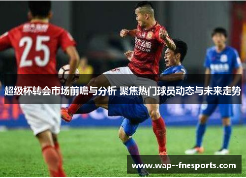 超级杯转会市场前瞻与分析 聚焦热门球员动态与未来走势