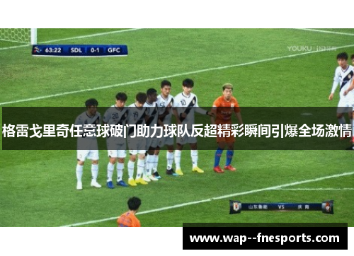 格雷戈里奇任意球破门助力球队反超精彩瞬间引爆全场激情